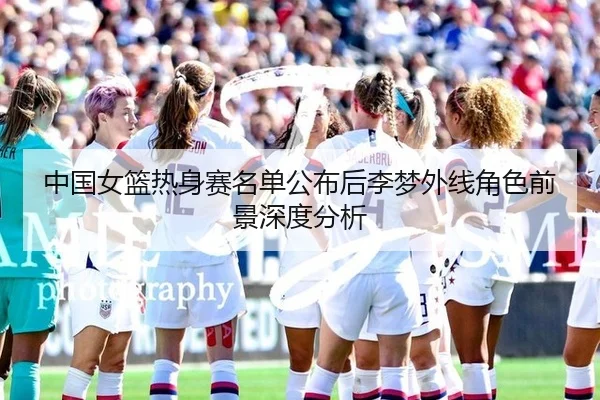 中国女篮热身赛名单公布后李梦外线角色前景深度分析